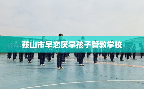 鞍山市早恋厌学孩子管教学校
