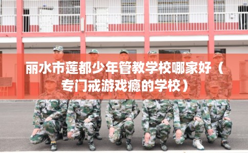 丽水市莲都少年管教学校哪家好（专门戒游戏瘾的学校）