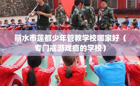 丽水市莲都少年管教学校哪家好（专门戒游戏瘾的学校）