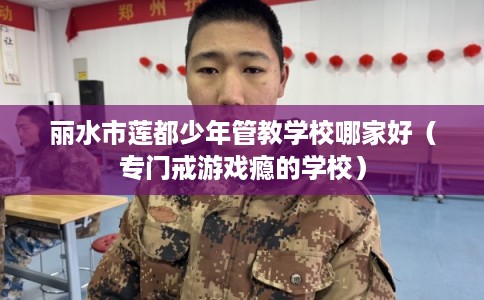 丽水市莲都少年管教学校哪家好（专门戒游戏瘾的学校）