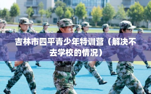 吉林市四平青少年特训营（解决不去学校的情况）