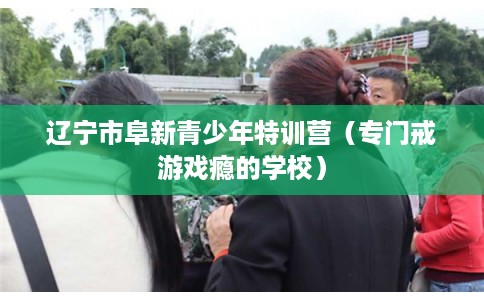 辽宁市阜新青少年特训营（专门戒游戏瘾的学校）