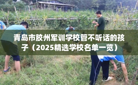 青岛市胶州军训学校管不听话的孩子（2025精选学校名单一览）
