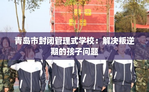 青岛市封闭管理式学校：解决叛逆期的孩子问题