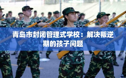 青岛市封闭管理式学校：解决叛逆期的孩子问题