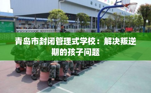 青岛市封闭管理式学校：解决叛逆期的孩子问题