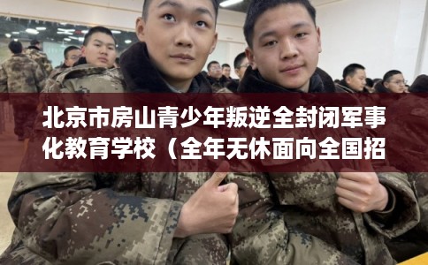 北京市房山青少年叛逆全封闭军事化教育学校（全年无休面向全国招生）
