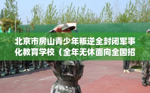 北京市房山青少年叛逆全封闭军事化教育学校（全年无休面向全国招生）