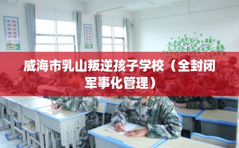 威海市乳山叛逆孩子学校（全封闭军事化管理）
