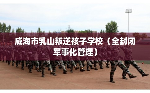 威海市乳山叛逆孩子学校（全封闭军事化管理）