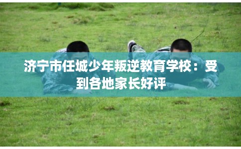 济宁市任城少年叛逆教育学校：受到各地家长好评