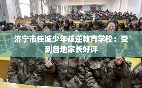 济宁市任城少年叛逆教育学校：受到各地家长好评