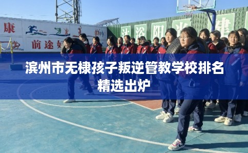 滨州市无棣孩子叛逆管教学校排名精选出炉