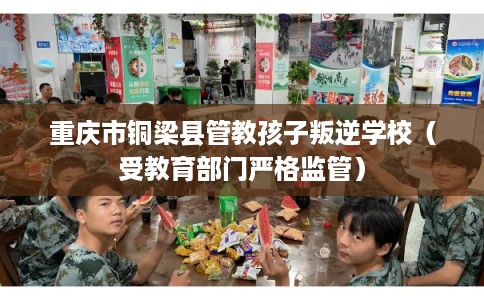 重庆市铜梁县管教孩子叛逆学校（受教育部门严格监管）
