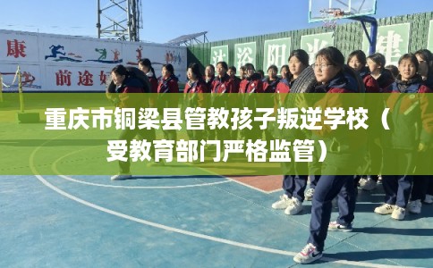 重庆市铜梁县管教孩子叛逆学校（受教育部门严格监管）