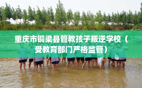 重庆市铜梁县管教孩子叛逆学校（受教育部门严格监管）