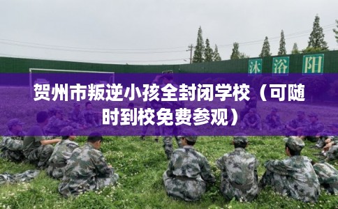 贺州市叛逆小孩全封闭学校（可随时到校免费参观）