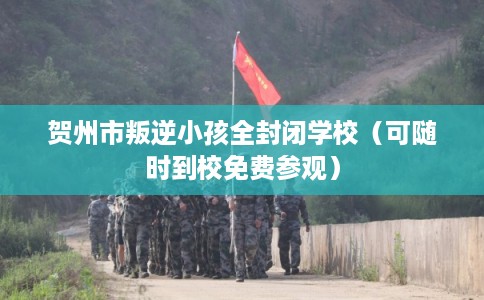 贺州市叛逆小孩全封闭学校（可随时到校免费参观）