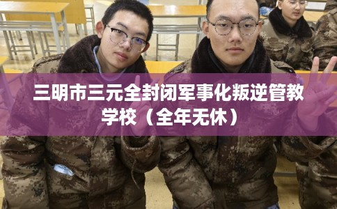 三明市三元全封闭军事化叛逆管教学校（全年无休）