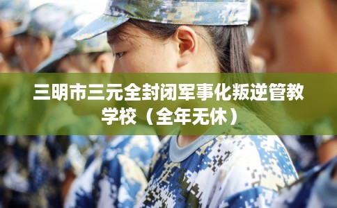 三明市三元全封闭军事化叛逆管教学校（全年无休）
