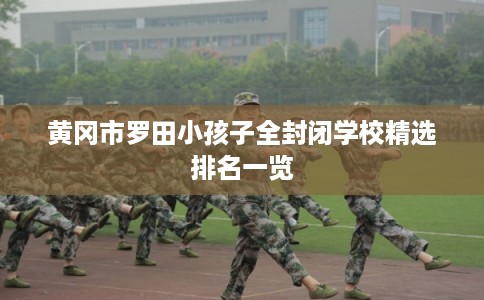 黄冈市罗田小孩子全封闭学校精选排名一览