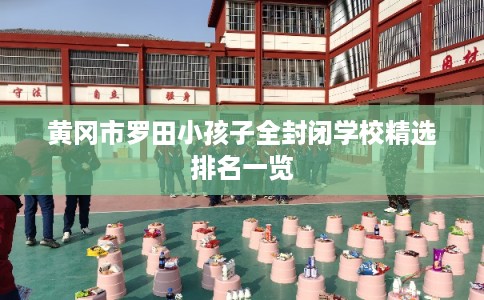 黄冈市罗田小孩子全封闭学校精选排名一览