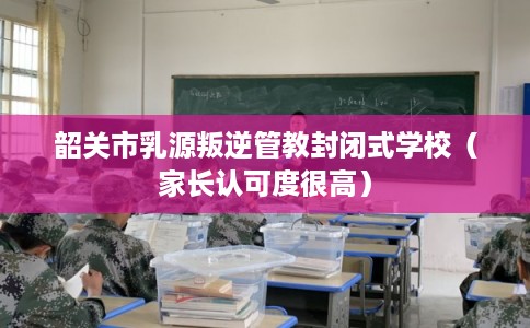 韶关市乳源叛逆管教封闭式学校（家长认可度很高）