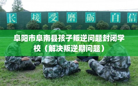 阜阳市阜南县孩子叛逆问题封闭学校（解决叛逆期问题）