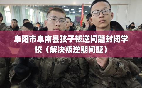 阜阳市阜南县孩子叛逆问题封闭学校（解决叛逆期问题）