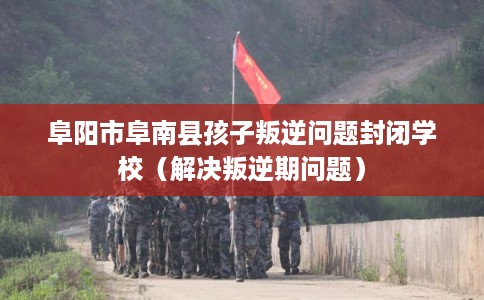 阜阳市阜南县孩子叛逆问题封闭学校（解决叛逆期问题）