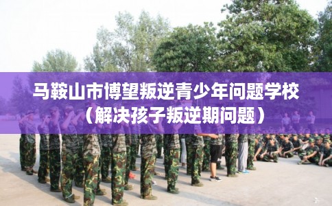 马鞍山市博望叛逆青少年问题学校（解决孩子叛逆期问题）