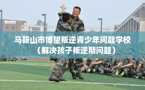 马鞍山市博望叛逆青少年问题学校（解决孩子叛逆期问题）