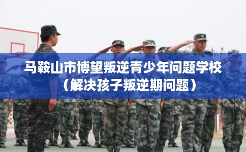 马鞍山市博望叛逆青少年问题学校（解决孩子叛逆期问题）
