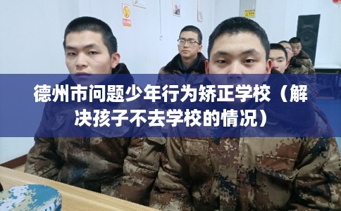 德州市问题少年行为矫正学校（解决孩子不去学校的情况）