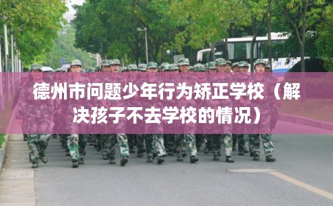 德州市问题少年行为矫正学校（解决孩子不去学校的情况）