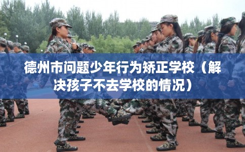 德州市问题少年行为矫正学校（解决孩子不去学校的情况）