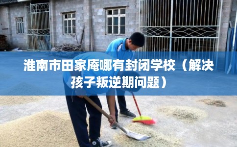 淮南市田家庵哪有封闭学校（解决孩子叛逆期问题）