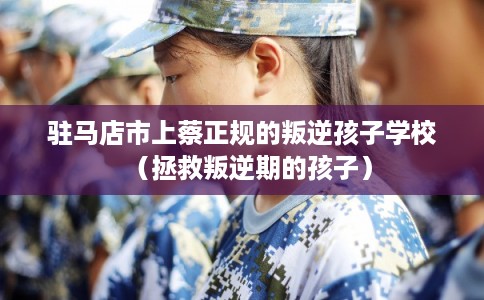 驻马店市上蔡正规的叛逆孩子学校（拯救叛逆期的孩子）
