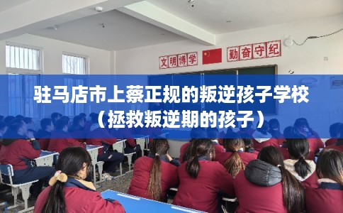 驻马店市上蔡正规的叛逆孩子学校（拯救叛逆期的孩子）