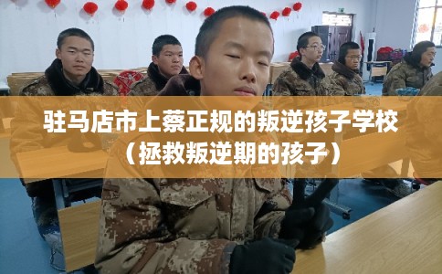 驻马店市上蔡正规的叛逆孩子学校（拯救叛逆期的孩子）