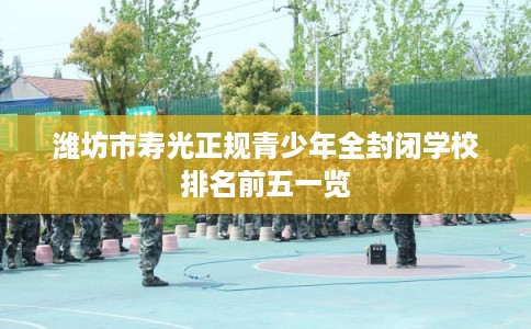 潍坊市寿光正规青少年全封闭学校排名前五一览