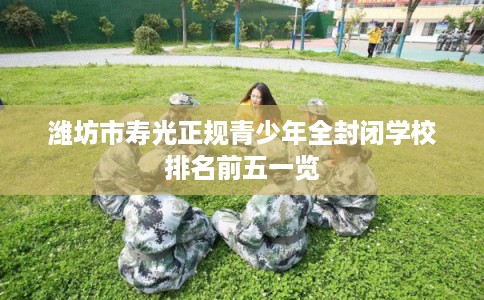 潍坊市寿光正规青少年全封闭学校排名前五一览