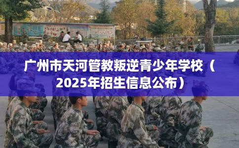 广州市天河管教叛逆青少年学校（2025年招生信息公布）