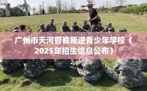 广州市天河管教叛逆青少年学校（2025年招生信息公布）