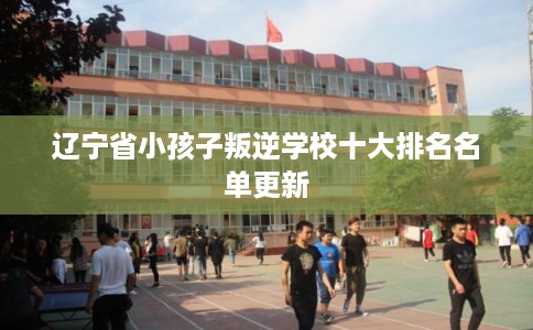 辽宁省小孩子叛逆学校十大排名名单更新