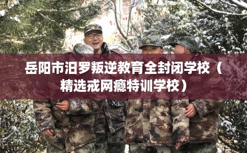 岳阳市汨罗叛逆教育全封闭学校（精选戒网瘾特训学校）