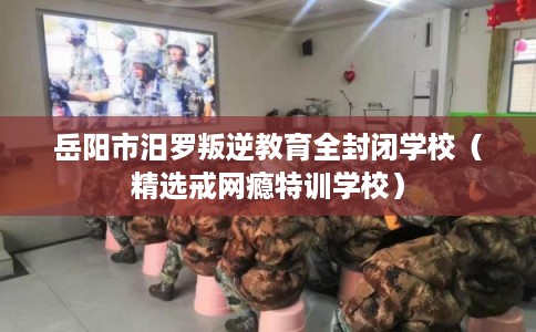 岳阳市汨罗叛逆教育全封闭学校（精选戒网瘾特训学校）