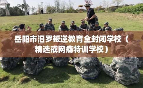 岳阳市汨罗叛逆教育全封闭学校（精选戒网瘾特训学校）