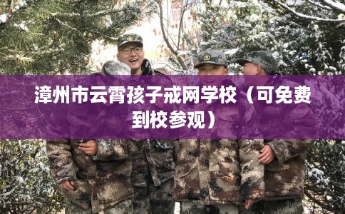 漳州市云霄孩子戒网学校（可免费到校参观）