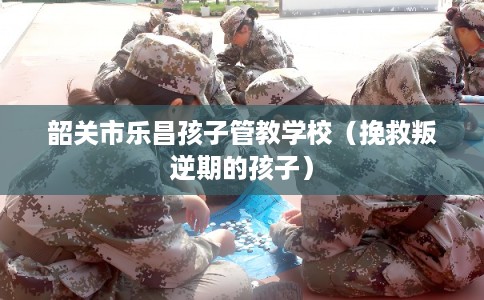 韶关市乐昌孩子管教学校（挽救叛逆期的孩子）
